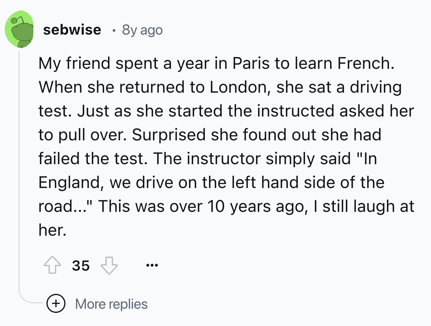 screenshot - sebwise 8y ago My friend spent a year in Paris to learn French. When she returned to London, she sat a driving test. Just as she started the instructed asked her to pull over. Surprised she found out she had failed the test. The instructor si